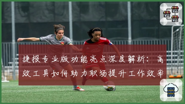 捷报专业版功能亮点深度解析：高效工具如何助力职场提升工作效率