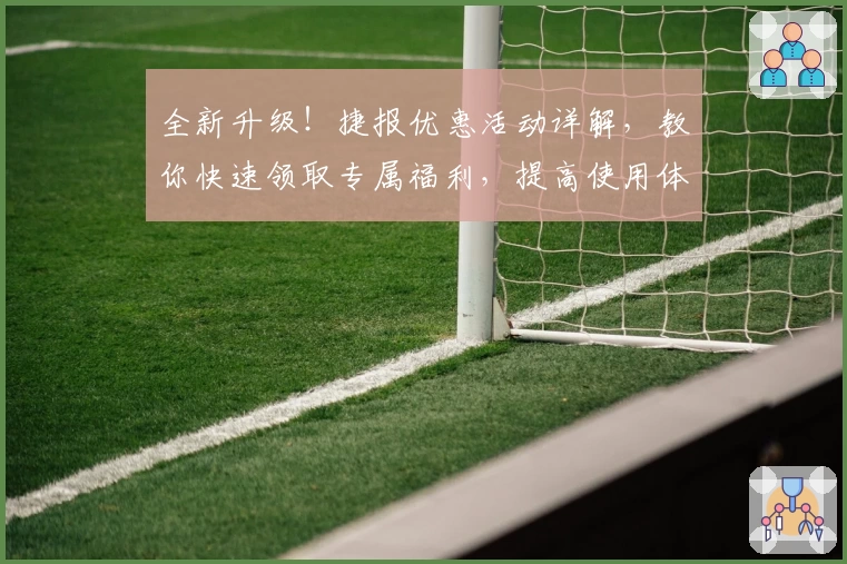 全新升级！捷报优惠活动详解，教你快速领取专属福利，提高使用体验